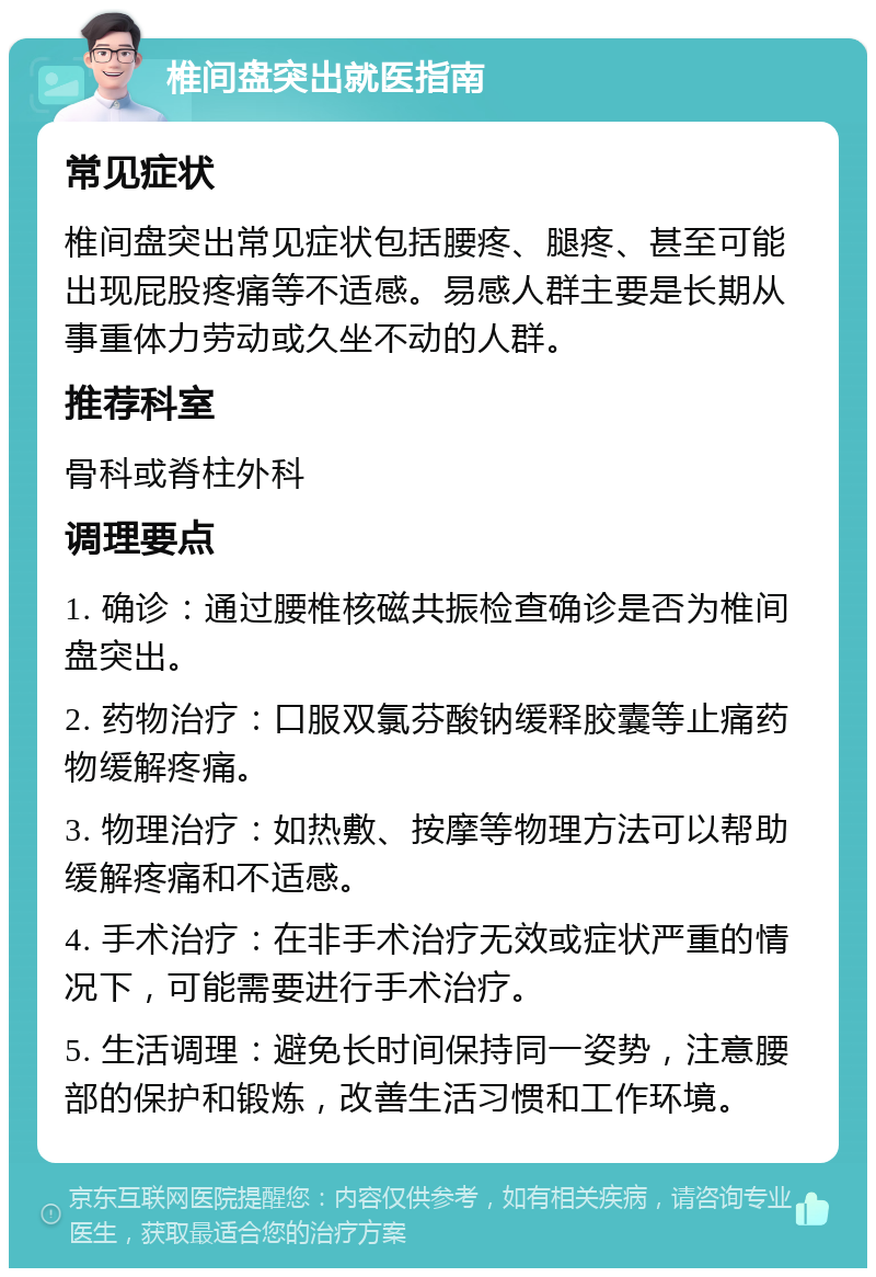 椎间盘突出就医指南 常见症状 椎间盘突出常见症状包括腰疼、腿疼、甚至可能出现屁股疼痛等不适感。易感人群主要是长期从事重体力劳动或久坐不动的人群。 推荐科室 骨科或脊柱外科 调理要点 1. 确诊：通过腰椎核磁共振检查确诊是否为椎间盘突出。 2. 药物治疗：口服双氯芬酸钠缓释胶囊等止痛药物缓解疼痛。 3. 物理治疗：如热敷、按摩等物理方法可以帮助缓解疼痛和不适感。 4. 手术治疗：在非手术治疗无效或症状严重的情况下，可能需要进行手术治疗。 5. 生活调理：避免长时间保持同一姿势，注意腰部的保护和锻炼，改善生活习惯和工作环境。