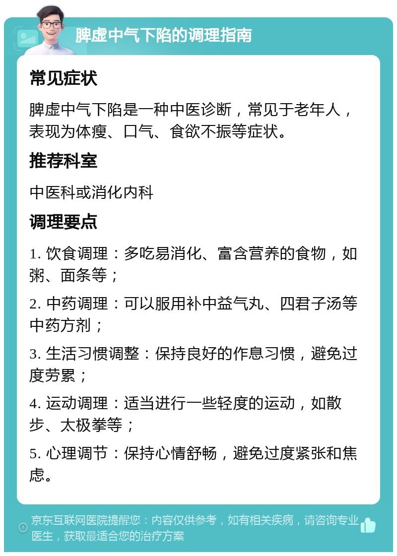 脾虚中气下陷的调理指南 常见症状 脾虚中气下陷是一种中医诊断，常见于老年人，表现为体瘦、口气、食欲不振等症状。 推荐科室 中医科或消化内科 调理要点 1. 饮食调理：多吃易消化、富含营养的食物，如粥、面条等； 2. 中药调理：可以服用补中益气丸、四君子汤等中药方剂； 3. 生活习惯调整：保持良好的作息习惯，避免过度劳累； 4. 运动调理：适当进行一些轻度的运动，如散步、太极拳等； 5. 心理调节：保持心情舒畅，避免过度紧张和焦虑。