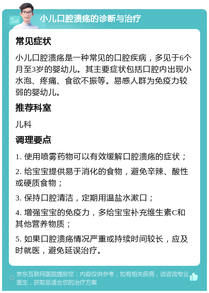 小儿口腔溃疡的诊断与治疗 常见症状 小儿口腔溃疡是一种常见的口腔疾病，多见于6个月至3岁的婴幼儿。其主要症状包括口腔内出现小水泡、疼痛、食欲不振等。易感人群为免疫力较弱的婴幼儿。 推荐科室 儿科 调理要点 1. 使用喷雾药物可以有效缓解口腔溃疡的症状； 2. 给宝宝提供易于消化的食物，避免辛辣、酸性或硬质食物； 3. 保持口腔清洁，定期用温盐水漱口； 4. 增强宝宝的免疫力，多给宝宝补充维生素C和其他营养物质； 5. 如果口腔溃疡情况严重或持续时间较长，应及时就医，避免延误治疗。