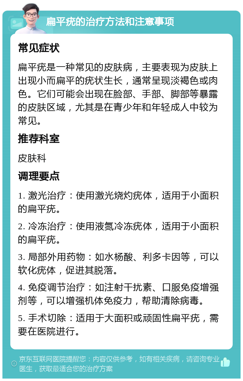 扁平疣的治疗方法和注意事项 常见症状 扁平疣是一种常见的皮肤病，主要表现为皮肤上出现小而扁平的疣状生长，通常呈现淡褐色或肉色。它们可能会出现在脸部、手部、脚部等暴露的皮肤区域，尤其是在青少年和年轻成人中较为常见。 推荐科室 皮肤科 调理要点 1. 激光治疗：使用激光烧灼疣体，适用于小面积的扁平疣。 2. 冷冻治疗：使用液氮冷冻疣体，适用于小面积的扁平疣。 3. 局部外用药物：如水杨酸、利多卡因等，可以软化疣体，促进其脱落。 4. 免疫调节治疗：如注射干扰素、口服免疫增强剂等，可以增强机体免疫力，帮助清除病毒。 5. 手术切除：适用于大面积或顽固性扁平疣，需要在医院进行。