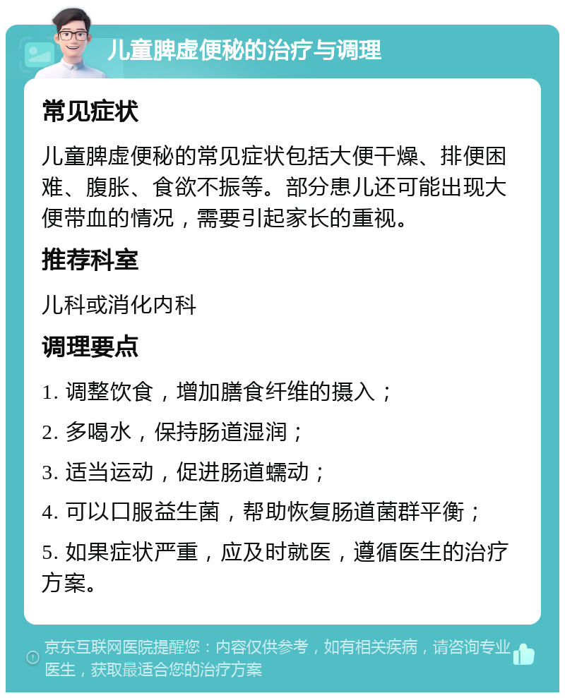 儿童脾虚便秘的治疗与调理 常见症状 儿童脾虚便秘的常见症状包括大便干燥、排便困难、腹胀、食欲不振等。部分患儿还可能出现大便带血的情况，需要引起家长的重视。 推荐科室 儿科或消化内科 调理要点 1. 调整饮食，增加膳食纤维的摄入； 2. 多喝水，保持肠道湿润； 3. 适当运动，促进肠道蠕动； 4. 可以口服益生菌，帮助恢复肠道菌群平衡； 5. 如果症状严重，应及时就医，遵循医生的治疗方案。