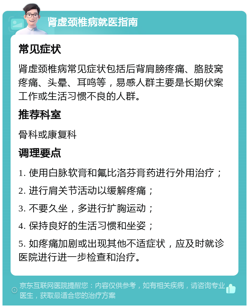 肾虚颈椎病就医指南 常见症状 肾虚颈椎病常见症状包括后背肩膀疼痛、胳肢窝疼痛、头晕、耳鸣等，易感人群主要是长期伏案工作或生活习惯不良的人群。 推荐科室 骨科或康复科 调理要点 1. 使用白脉软膏和氟比洛芬膏药进行外用治疗； 2. 进行肩关节活动以缓解疼痛； 3. 不要久坐，多进行扩胸运动； 4. 保持良好的生活习惯和坐姿； 5. 如疼痛加剧或出现其他不适症状，应及时就诊医院进行进一步检查和治疗。