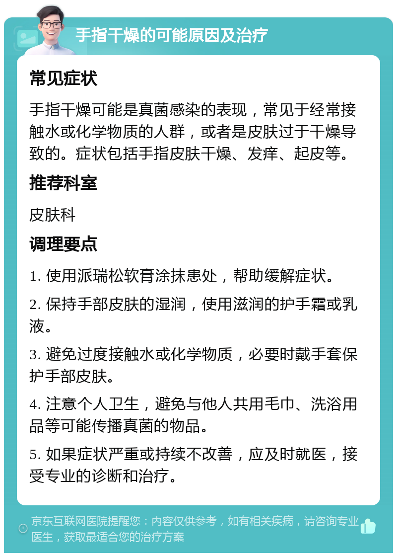 手指干燥的可能原因及治疗 常见症状 手指干燥可能是真菌感染的表现，常见于经常接触水或化学物质的人群，或者是皮肤过于干燥导致的。症状包括手指皮肤干燥、发痒、起皮等。 推荐科室 皮肤科 调理要点 1. 使用派瑞松软膏涂抹患处，帮助缓解症状。 2. 保持手部皮肤的湿润，使用滋润的护手霜或乳液。 3. 避免过度接触水或化学物质，必要时戴手套保护手部皮肤。 4. 注意个人卫生，避免与他人共用毛巾、洗浴用品等可能传播真菌的物品。 5. 如果症状严重或持续不改善，应及时就医，接受专业的诊断和治疗。