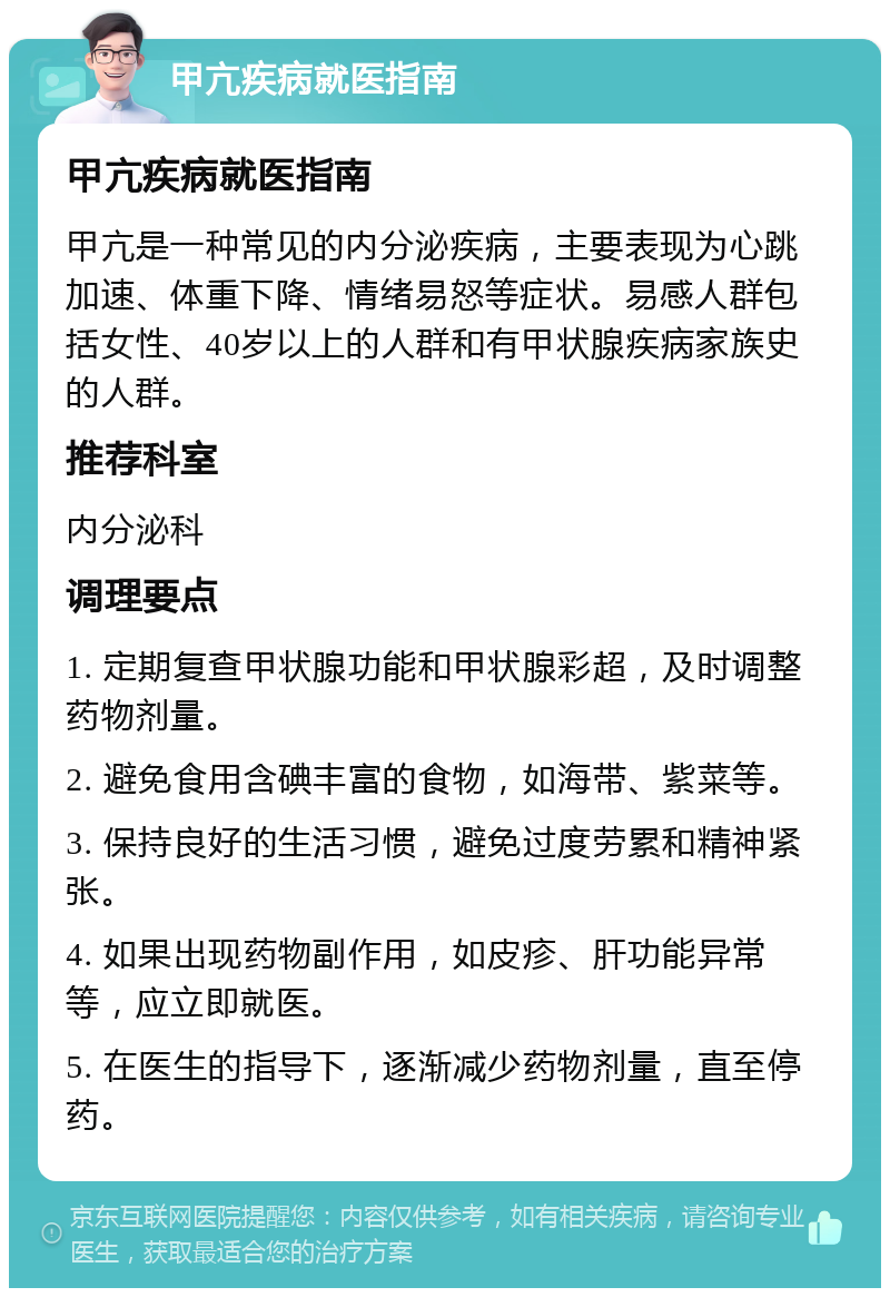 甲亢疾病就医指南 甲亢疾病就医指南 甲亢是一种常见的内分泌疾病，主要表现为心跳加速、体重下降、情绪易怒等症状。易感人群包括女性、40岁以上的人群和有甲状腺疾病家族史的人群。 推荐科室 内分泌科 调理要点 1. 定期复查甲状腺功能和甲状腺彩超，及时调整药物剂量。 2. 避免食用含碘丰富的食物，如海带、紫菜等。 3. 保持良好的生活习惯，避免过度劳累和精神紧张。 4. 如果出现药物副作用，如皮疹、肝功能异常等，应立即就医。 5. 在医生的指导下，逐渐减少药物剂量，直至停药。