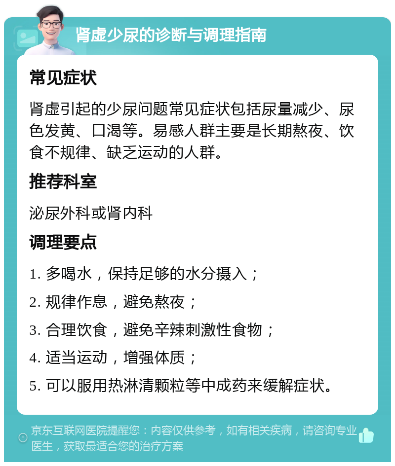 肾虚少尿的诊断与调理指南 常见症状 肾虚引起的少尿问题常见症状包括尿量减少、尿色发黄、口渴等。易感人群主要是长期熬夜、饮食不规律、缺乏运动的人群。 推荐科室 泌尿外科或肾内科 调理要点 1. 多喝水，保持足够的水分摄入； 2. 规律作息，避免熬夜； 3. 合理饮食，避免辛辣刺激性食物； 4. 适当运动，增强体质； 5. 可以服用热淋清颗粒等中成药来缓解症状。