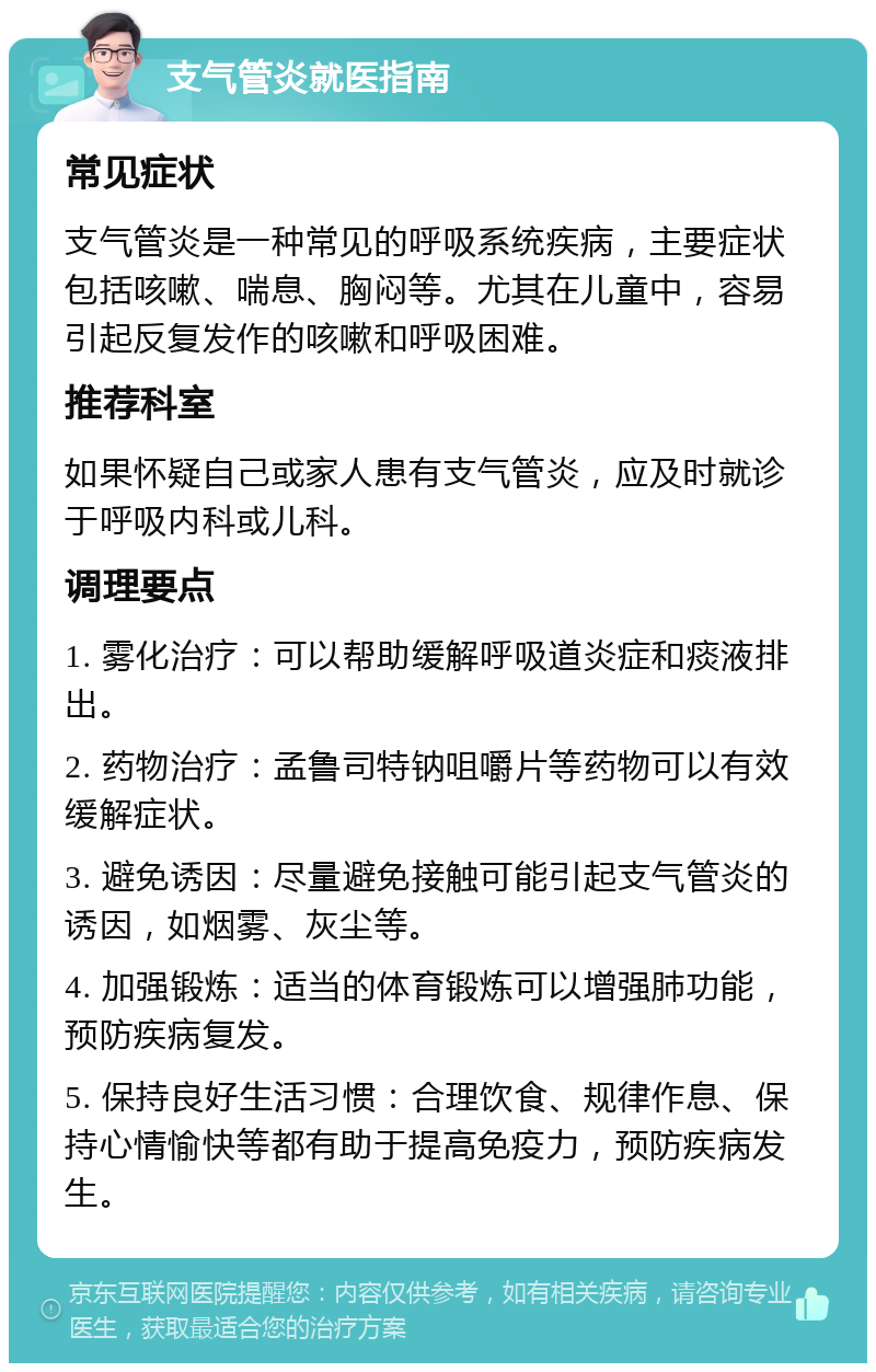 支气管炎就医指南 常见症状 支气管炎是一种常见的呼吸系统疾病，主要症状包括咳嗽、喘息、胸闷等。尤其在儿童中，容易引起反复发作的咳嗽和呼吸困难。 推荐科室 如果怀疑自己或家人患有支气管炎，应及时就诊于呼吸内科或儿科。 调理要点 1. 雾化治疗：可以帮助缓解呼吸道炎症和痰液排出。 2. 药物治疗：孟鲁司特钠咀嚼片等药物可以有效缓解症状。 3. 避免诱因：尽量避免接触可能引起支气管炎的诱因，如烟雾、灰尘等。 4. 加强锻炼：适当的体育锻炼可以增强肺功能，预防疾病复发。 5. 保持良好生活习惯：合理饮食、规律作息、保持心情愉快等都有助于提高免疫力，预防疾病发生。