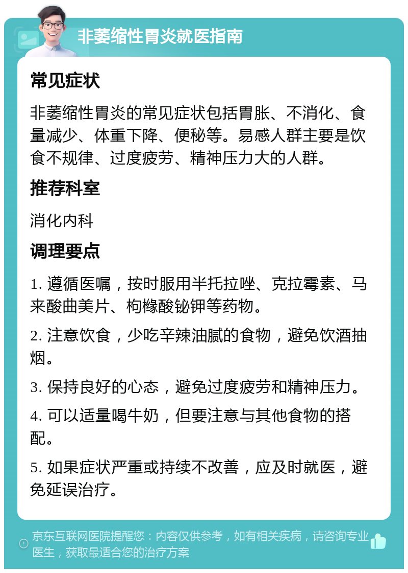 非萎缩性胃炎就医指南 常见症状 非萎缩性胃炎的常见症状包括胃胀、不消化、食量减少、体重下降、便秘等。易感人群主要是饮食不规律、过度疲劳、精神压力大的人群。 推荐科室 消化内科 调理要点 1. 遵循医嘱，按时服用半托拉唑、克拉霉素、马来酸曲美片、枸橼酸铋钾等药物。 2. 注意饮食，少吃辛辣油腻的食物，避免饮酒抽烟。 3. 保持良好的心态，避免过度疲劳和精神压力。 4. 可以适量喝牛奶，但要注意与其他食物的搭配。 5. 如果症状严重或持续不改善，应及时就医，避免延误治疗。