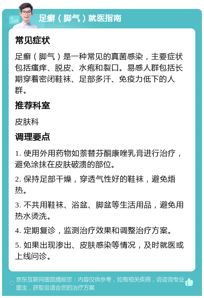 足癣（脚气）就医指南 常见症状 足癣（脚气）是一种常见的真菌感染，主要症状包括瘙痒、脱皮、水疱和裂口。易感人群包括长期穿着密闭鞋袜、足部多汗、免疫力低下的人群。 推荐科室 皮肤科 调理要点 1. 使用外用药物如萘替芬酮康唑乳膏进行治疗，避免涂抹在皮肤破溃的部位。 2. 保持足部干燥，穿透气性好的鞋袜，避免焐热。 3. 不共用鞋袜、浴盆、脚盆等生活用品，避免用热水烫洗。 4. 定期复诊，监测治疗效果和调整治疗方案。 5. 如果出现渗出、皮肤感染等情况，及时就医或上线问诊。