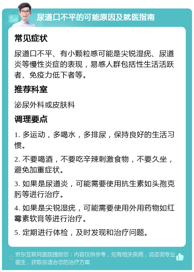 尿道口不平的可能原因及就医指南 常见症状 尿道口不平、有小颗粒感可能是尖锐湿疣、尿道炎等慢性炎症的表现，易感人群包括性生活活跃者、免疫力低下者等。 推荐科室 泌尿外科或皮肤科 调理要点 1. 多运动，多喝水，多排尿，保持良好的生活习惯。 2. 不要喝酒，不要吃辛辣刺激食物，不要久坐，避免加重症状。 3. 如果是尿道炎，可能需要使用抗生素如头孢克肟等进行治疗。 4. 如果是尖锐湿疣，可能需要使用外用药物如红霉素软膏等进行治疗。 5. 定期进行体检，及时发现和治疗问题。