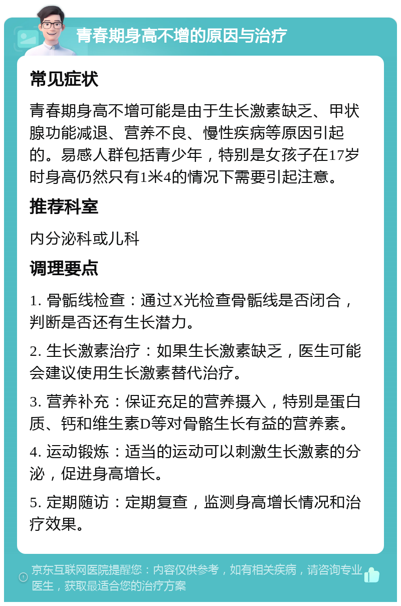 青春期身高不增的原因与治疗 常见症状 青春期身高不增可能是由于生长激素缺乏、甲状腺功能减退、营养不良、慢性疾病等原因引起的。易感人群包括青少年，特别是女孩子在17岁时身高仍然只有1米4的情况下需要引起注意。 推荐科室 内分泌科或儿科 调理要点 1. 骨骺线检查：通过X光检查骨骺线是否闭合，判断是否还有生长潜力。 2. 生长激素治疗：如果生长激素缺乏，医生可能会建议使用生长激素替代治疗。 3. 营养补充：保证充足的营养摄入，特别是蛋白质、钙和维生素D等对骨骼生长有益的营养素。 4. 运动锻炼：适当的运动可以刺激生长激素的分泌，促进身高增长。 5. 定期随访：定期复查，监测身高增长情况和治疗效果。