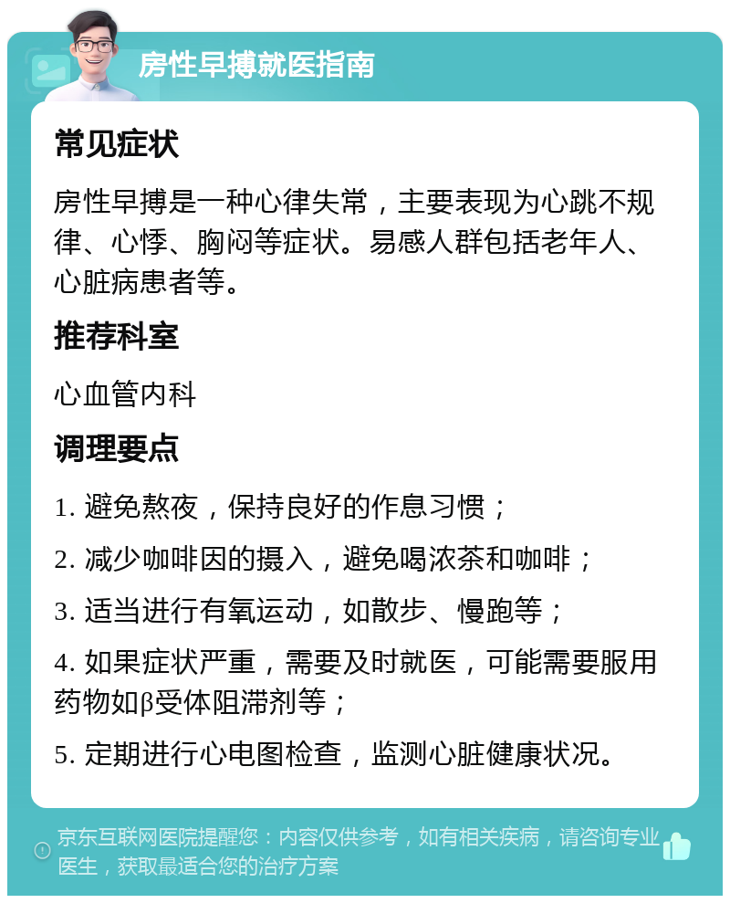 房性早搏就医指南 常见症状 房性早搏是一种心律失常，主要表现为心跳不规律、心悸、胸闷等症状。易感人群包括老年人、心脏病患者等。 推荐科室 心血管内科 调理要点 1. 避免熬夜，保持良好的作息习惯； 2. 减少咖啡因的摄入，避免喝浓茶和咖啡； 3. 适当进行有氧运动，如散步、慢跑等； 4. 如果症状严重，需要及时就医，可能需要服用药物如β受体阻滞剂等； 5. 定期进行心电图检查，监测心脏健康状况。