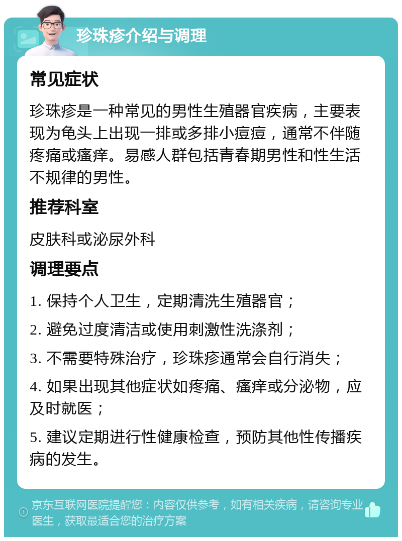 珍珠疹介绍与调理 常见症状 珍珠疹是一种常见的男性生殖器官疾病，主要表现为龟头上出现一排或多排小痘痘，通常不伴随疼痛或瘙痒。易感人群包括青春期男性和性生活不规律的男性。 推荐科室 皮肤科或泌尿外科 调理要点 1. 保持个人卫生，定期清洗生殖器官； 2. 避免过度清洁或使用刺激性洗涤剂； 3. 不需要特殊治疗，珍珠疹通常会自行消失； 4. 如果出现其他症状如疼痛、瘙痒或分泌物，应及时就医； 5. 建议定期进行性健康检查，预防其他性传播疾病的发生。