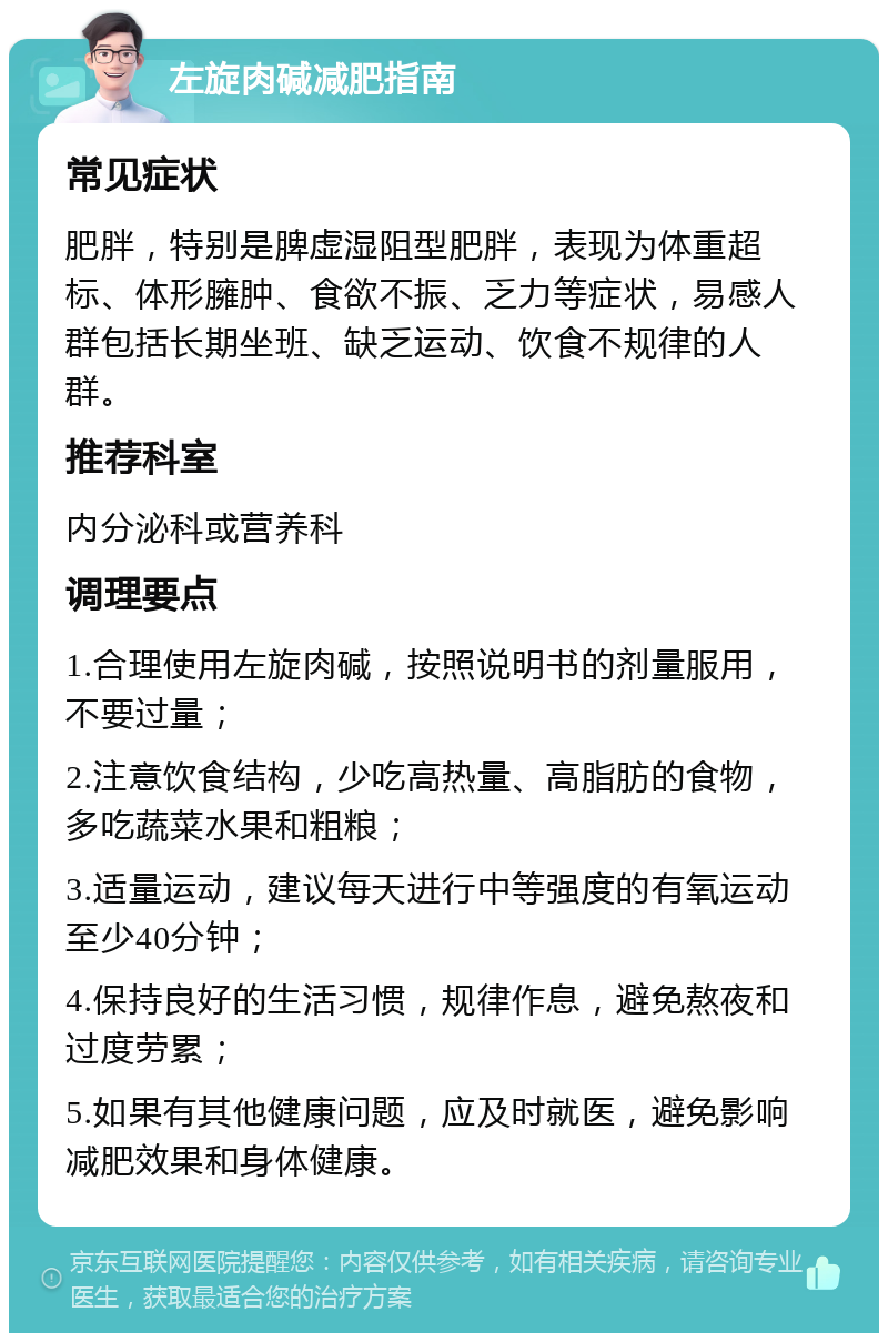 左旋肉碱减肥指南 常见症状 肥胖，特别是脾虚湿阻型肥胖，表现为体重超标、体形臃肿、食欲不振、乏力等症状，易感人群包括长期坐班、缺乏运动、饮食不规律的人群。 推荐科室 内分泌科或营养科 调理要点 1.合理使用左旋肉碱，按照说明书的剂量服用，不要过量； 2.注意饮食结构，少吃高热量、高脂肪的食物，多吃蔬菜水果和粗粮； 3.适量运动，建议每天进行中等强度的有氧运动至少40分钟； 4.保持良好的生活习惯，规律作息，避免熬夜和过度劳累； 5.如果有其他健康问题，应及时就医，避免影响减肥效果和身体健康。