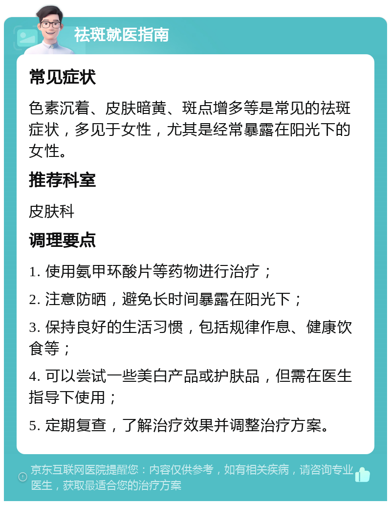 祛斑就医指南 常见症状 色素沉着、皮肤暗黄、斑点增多等是常见的祛斑症状，多见于女性，尤其是经常暴露在阳光下的女性。 推荐科室 皮肤科 调理要点 1. 使用氨甲环酸片等药物进行治疗； 2. 注意防晒，避免长时间暴露在阳光下； 3. 保持良好的生活习惯，包括规律作息、健康饮食等； 4. 可以尝试一些美白产品或护肤品，但需在医生指导下使用； 5. 定期复查，了解治疗效果并调整治疗方案。