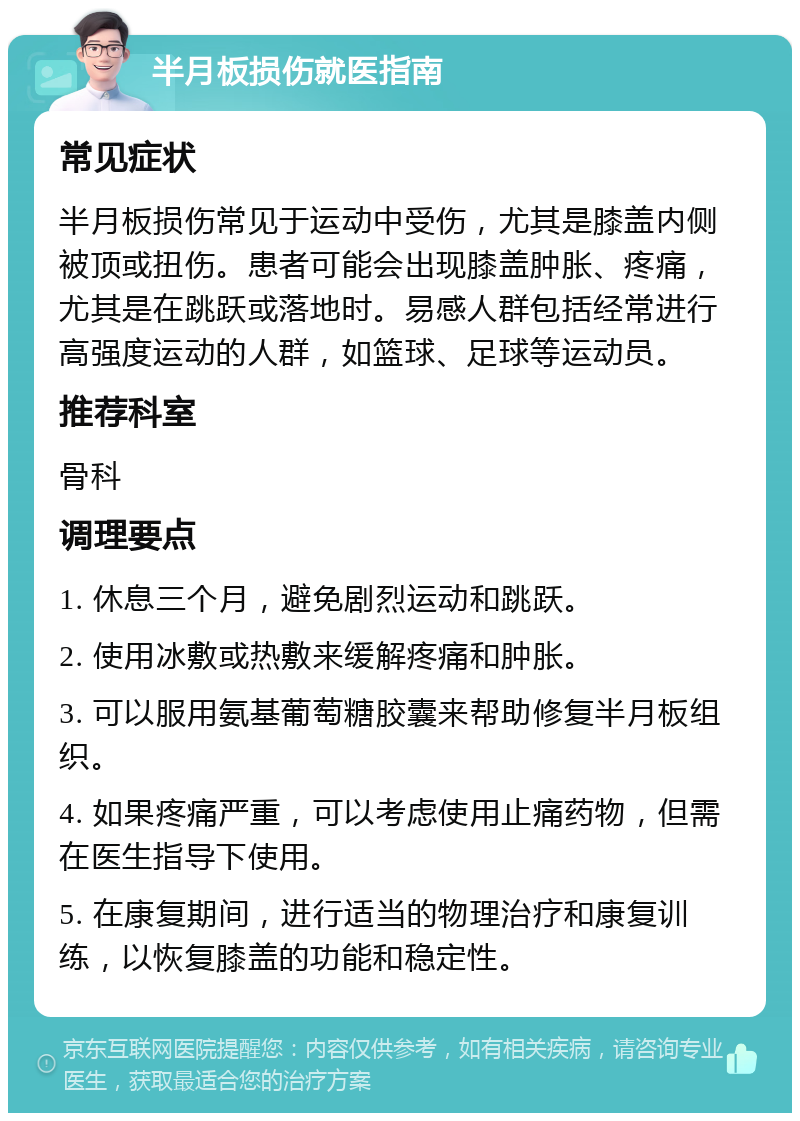 半月板损伤就医指南 常见症状 半月板损伤常见于运动中受伤，尤其是膝盖内侧被顶或扭伤。患者可能会出现膝盖肿胀、疼痛，尤其是在跳跃或落地时。易感人群包括经常进行高强度运动的人群，如篮球、足球等运动员。 推荐科室 骨科 调理要点 1. 休息三个月，避免剧烈运动和跳跃。 2. 使用冰敷或热敷来缓解疼痛和肿胀。 3. 可以服用氨基葡萄糖胶囊来帮助修复半月板组织。 4. 如果疼痛严重，可以考虑使用止痛药物，但需在医生指导下使用。 5. 在康复期间，进行适当的物理治疗和康复训练，以恢复膝盖的功能和稳定性。