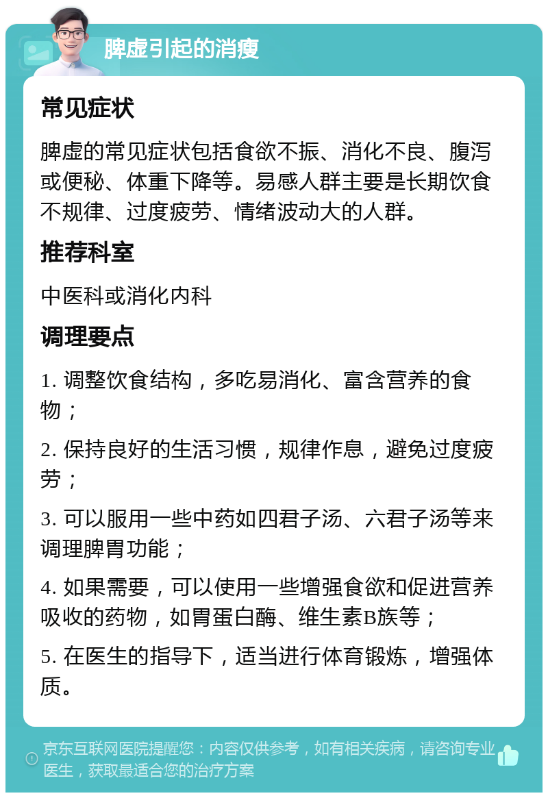 脾虚引起的消瘦 常见症状 脾虚的常见症状包括食欲不振、消化不良、腹泻或便秘、体重下降等。易感人群主要是长期饮食不规律、过度疲劳、情绪波动大的人群。 推荐科室 中医科或消化内科 调理要点 1. 调整饮食结构，多吃易消化、富含营养的食物； 2. 保持良好的生活习惯，规律作息，避免过度疲劳； 3. 可以服用一些中药如四君子汤、六君子汤等来调理脾胃功能； 4. 如果需要，可以使用一些增强食欲和促进营养吸收的药物，如胃蛋白酶、维生素B族等； 5. 在医生的指导下，适当进行体育锻炼，增强体质。