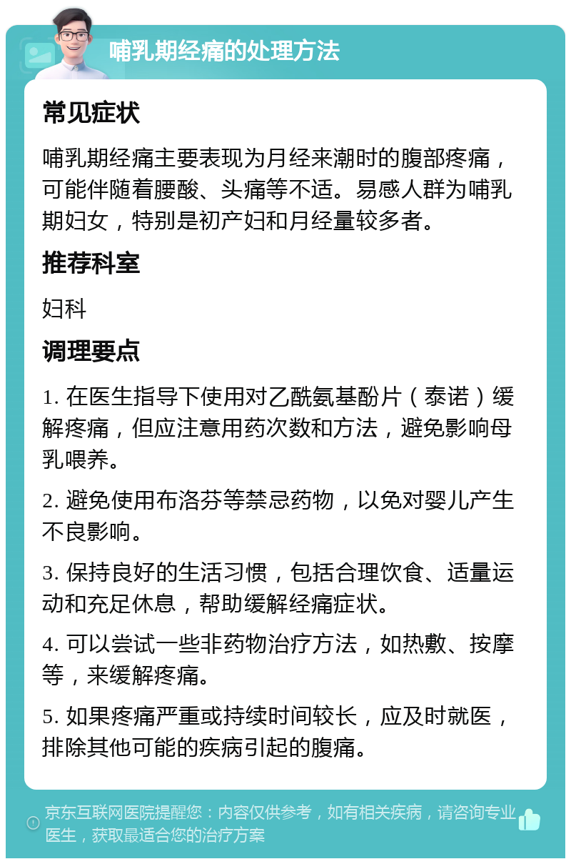 哺乳期经痛的处理方法 常见症状 哺乳期经痛主要表现为月经来潮时的腹部疼痛，可能伴随着腰酸、头痛等不适。易感人群为哺乳期妇女，特别是初产妇和月经量较多者。 推荐科室 妇科 调理要点 1. 在医生指导下使用对乙酰氨基酚片（泰诺）缓解疼痛，但应注意用药次数和方法，避免影响母乳喂养。 2. 避免使用布洛芬等禁忌药物，以免对婴儿产生不良影响。 3. 保持良好的生活习惯，包括合理饮食、适量运动和充足休息，帮助缓解经痛症状。 4. 可以尝试一些非药物治疗方法，如热敷、按摩等，来缓解疼痛。 5. 如果疼痛严重或持续时间较长，应及时就医，排除其他可能的疾病引起的腹痛。