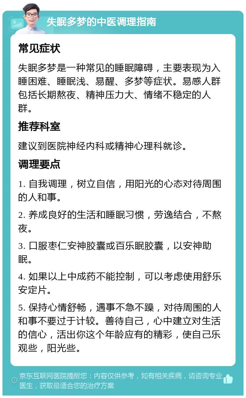 失眠多梦的中医调理指南 常见症状 失眠多梦是一种常见的睡眠障碍，主要表现为入睡困难、睡眠浅、易醒、多梦等症状。易感人群包括长期熬夜、精神压力大、情绪不稳定的人群。 推荐科室 建议到医院神经内科或精神心理科就诊。 调理要点 1. 自我调理，树立自信，用阳光的心态对待周围的人和事。 2. 养成良好的生活和睡眠习惯，劳逸结合，不熬夜。 3. 口服枣仁安神胶囊或百乐眠胶囊，以安神助眠。 4. 如果以上中成药不能控制，可以考虑使用舒乐安定片。 5. 保持心情舒畅，遇事不急不躁，对待周围的人和事不要过于计较。善待自己，心中建立对生活的信心，活出你这个年龄应有的精彩，使自己乐观些，阳光些。