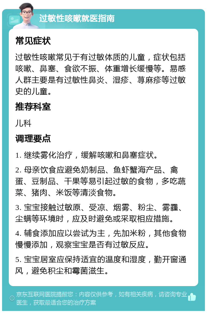 过敏性咳嗽就医指南 常见症状 过敏性咳嗽常见于有过敏体质的儿童，症状包括咳嗽、鼻塞、食欲不振、体重增长缓慢等。易感人群主要是有过敏性鼻炎、湿疹、荨麻疹等过敏史的儿童。 推荐科室 儿科 调理要点 1. 继续雾化治疗，缓解咳嗽和鼻塞症状。 2. 母亲饮食应避免奶制品、鱼虾蟹海产品、禽蛋、豆制品、干果等易引起过敏的食物，多吃蔬菜、猪肉、米饭等清淡食物。 3. 宝宝接触过敏原、受凉、烟雾、粉尘、雾霾、尘螨等环境时，应及时避免或采取相应措施。 4. 辅食添加应以尝试为主，先加米粉，其他食物慢慢添加，观察宝宝是否有过敏反应。 5. 宝宝居室应保持适宜的温度和湿度，勤开窗通风，避免积尘和霉菌滋生。