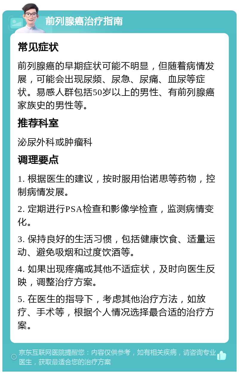 前列腺癌治疗指南 常见症状 前列腺癌的早期症状可能不明显，但随着病情发展，可能会出现尿频、尿急、尿痛、血尿等症状。易感人群包括50岁以上的男性、有前列腺癌家族史的男性等。 推荐科室 泌尿外科或肿瘤科 调理要点 1. 根据医生的建议，按时服用怡诺思等药物，控制病情发展。 2. 定期进行PSA检查和影像学检查，监测病情变化。 3. 保持良好的生活习惯，包括健康饮食、适量运动、避免吸烟和过度饮酒等。 4. 如果出现疼痛或其他不适症状，及时向医生反映，调整治疗方案。 5. 在医生的指导下，考虑其他治疗方法，如放疗、手术等，根据个人情况选择最合适的治疗方案。