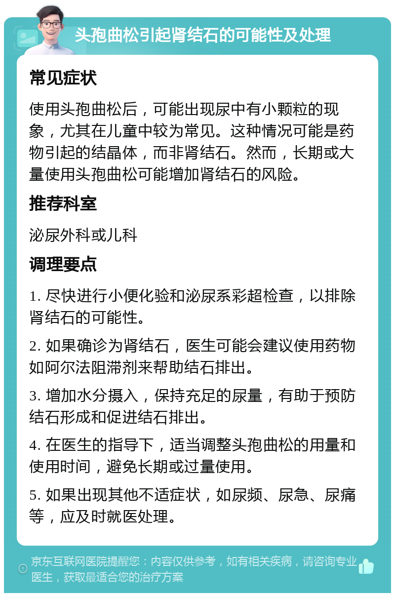 头孢曲松引起肾结石的可能性及处理 常见症状 使用头孢曲松后，可能出现尿中有小颗粒的现象，尤其在儿童中较为常见。这种情况可能是药物引起的结晶体，而非肾结石。然而，长期或大量使用头孢曲松可能增加肾结石的风险。 推荐科室 泌尿外科或儿科 调理要点 1. 尽快进行小便化验和泌尿系彩超检查，以排除肾结石的可能性。 2. 如果确诊为肾结石，医生可能会建议使用药物如阿尔法阻滞剂来帮助结石排出。 3. 增加水分摄入，保持充足的尿量，有助于预防结石形成和促进结石排出。 4. 在医生的指导下，适当调整头孢曲松的用量和使用时间，避免长期或过量使用。 5. 如果出现其他不适症状，如尿频、尿急、尿痛等，应及时就医处理。