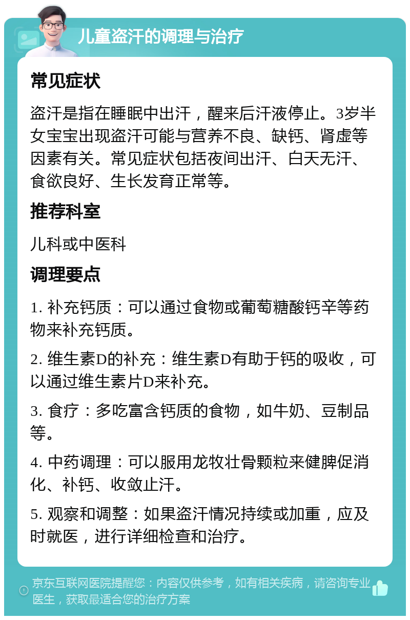 儿童盗汗的调理与治疗 常见症状 盗汗是指在睡眠中出汗，醒来后汗液停止。3岁半女宝宝出现盗汗可能与营养不良、缺钙、肾虚等因素有关。常见症状包括夜间出汗、白天无汗、食欲良好、生长发育正常等。 推荐科室 儿科或中医科 调理要点 1. 补充钙质：可以通过食物或葡萄糖酸钙辛等药物来补充钙质。 2. 维生素D的补充：维生素D有助于钙的吸收，可以通过维生素片D来补充。 3. 食疗：多吃富含钙质的食物，如牛奶、豆制品等。 4. 中药调理：可以服用龙牧壮骨颗粒来健脾促消化、补钙、收敛止汗。 5. 观察和调整：如果盗汗情况持续或加重，应及时就医，进行详细检查和治疗。