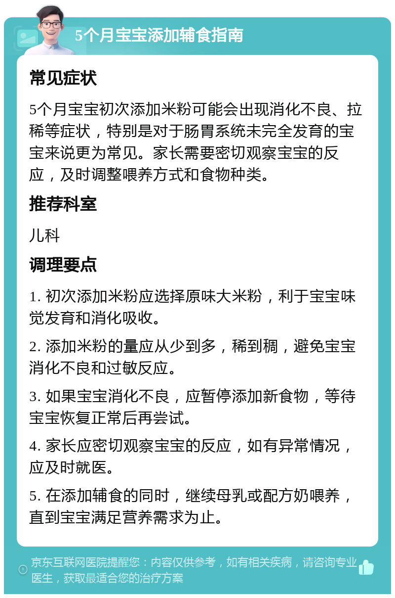 5个月宝宝添加辅食指南 常见症状 5个月宝宝初次添加米粉可能会出现消化不良、拉稀等症状，特别是对于肠胃系统未完全发育的宝宝来说更为常见。家长需要密切观察宝宝的反应，及时调整喂养方式和食物种类。 推荐科室 儿科 调理要点 1. 初次添加米粉应选择原味大米粉，利于宝宝味觉发育和消化吸收。 2. 添加米粉的量应从少到多，稀到稠，避免宝宝消化不良和过敏反应。 3. 如果宝宝消化不良，应暂停添加新食物，等待宝宝恢复正常后再尝试。 4. 家长应密切观察宝宝的反应，如有异常情况，应及时就医。 5. 在添加辅食的同时，继续母乳或配方奶喂养，直到宝宝满足营养需求为止。