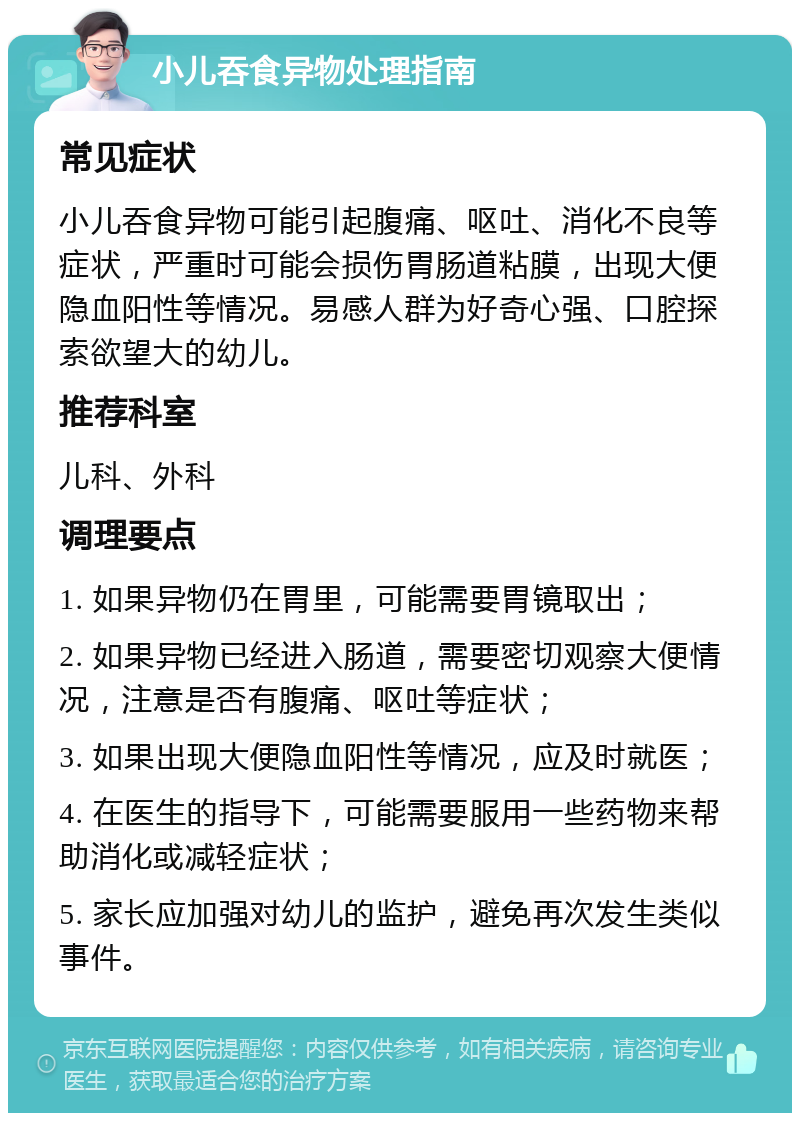 小儿吞食异物处理指南 常见症状 小儿吞食异物可能引起腹痛、呕吐、消化不良等症状，严重时可能会损伤胃肠道粘膜，出现大便隐血阳性等情况。易感人群为好奇心强、口腔探索欲望大的幼儿。 推荐科室 儿科、外科 调理要点 1. 如果异物仍在胃里，可能需要胃镜取出； 2. 如果异物已经进入肠道，需要密切观察大便情况，注意是否有腹痛、呕吐等症状； 3. 如果出现大便隐血阳性等情况，应及时就医； 4. 在医生的指导下，可能需要服用一些药物来帮助消化或减轻症状； 5. 家长应加强对幼儿的监护，避免再次发生类似事件。