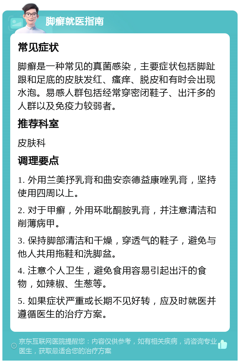 脚癣就医指南 常见症状 脚癣是一种常见的真菌感染，主要症状包括脚趾跟和足底的皮肤发红、瘙痒、脱皮和有时会出现水泡。易感人群包括经常穿密闭鞋子、出汗多的人群以及免疫力较弱者。 推荐科室 皮肤科 调理要点 1. 外用兰美抒乳膏和曲安奈德益康唑乳膏，坚持使用四周以上。 2. 对于甲癣，外用环吡酮胺乳膏，并注意清洁和削薄病甲。 3. 保持脚部清洁和干燥，穿透气的鞋子，避免与他人共用拖鞋和洗脚盆。 4. 注意个人卫生，避免食用容易引起出汗的食物，如辣椒、生葱等。 5. 如果症状严重或长期不见好转，应及时就医并遵循医生的治疗方案。