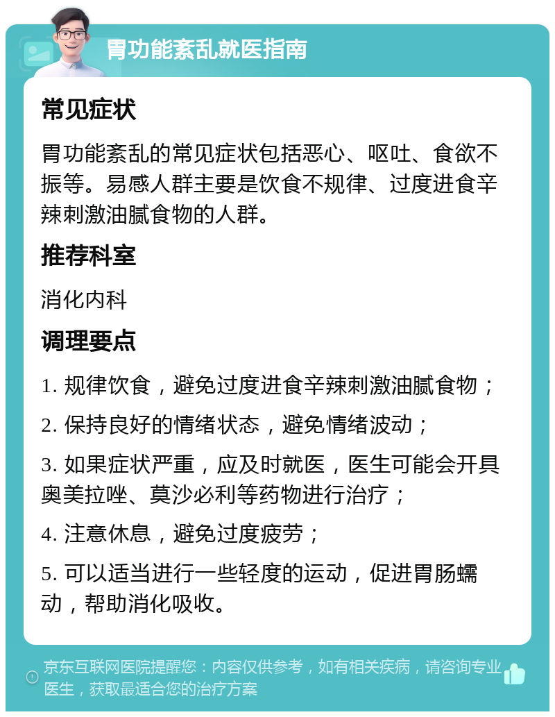 胃功能紊乱就医指南 常见症状 胃功能紊乱的常见症状包括恶心、呕吐、食欲不振等。易感人群主要是饮食不规律、过度进食辛辣刺激油腻食物的人群。 推荐科室 消化内科 调理要点 1. 规律饮食，避免过度进食辛辣刺激油腻食物； 2. 保持良好的情绪状态，避免情绪波动； 3. 如果症状严重，应及时就医，医生可能会开具奥美拉唑、莫沙必利等药物进行治疗； 4. 注意休息，避免过度疲劳； 5. 可以适当进行一些轻度的运动，促进胃肠蠕动，帮助消化吸收。