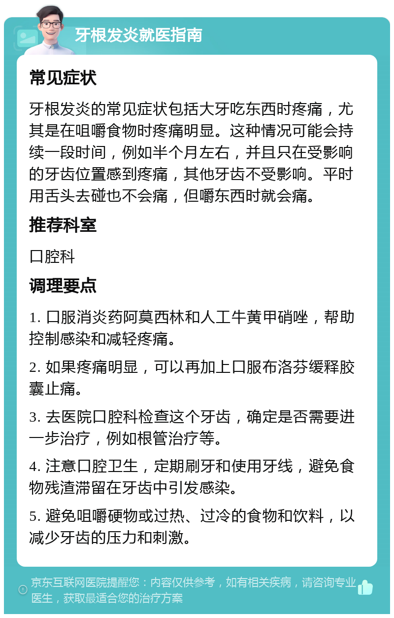 牙根发炎就医指南 常见症状 牙根发炎的常见症状包括大牙吃东西时疼痛，尤其是在咀嚼食物时疼痛明显。这种情况可能会持续一段时间，例如半个月左右，并且只在受影响的牙齿位置感到疼痛，其他牙齿不受影响。平时用舌头去碰也不会痛，但嚼东西时就会痛。 推荐科室 口腔科 调理要点 1. 口服消炎药阿莫西林和人工牛黄甲硝唑，帮助控制感染和减轻疼痛。 2. 如果疼痛明显，可以再加上口服布洛芬缓释胶囊止痛。 3. 去医院口腔科检查这个牙齿，确定是否需要进一步治疗，例如根管治疗等。 4. 注意口腔卫生，定期刷牙和使用牙线，避免食物残渣滞留在牙齿中引发感染。 5. 避免咀嚼硬物或过热、过冷的食物和饮料，以减少牙齿的压力和刺激。