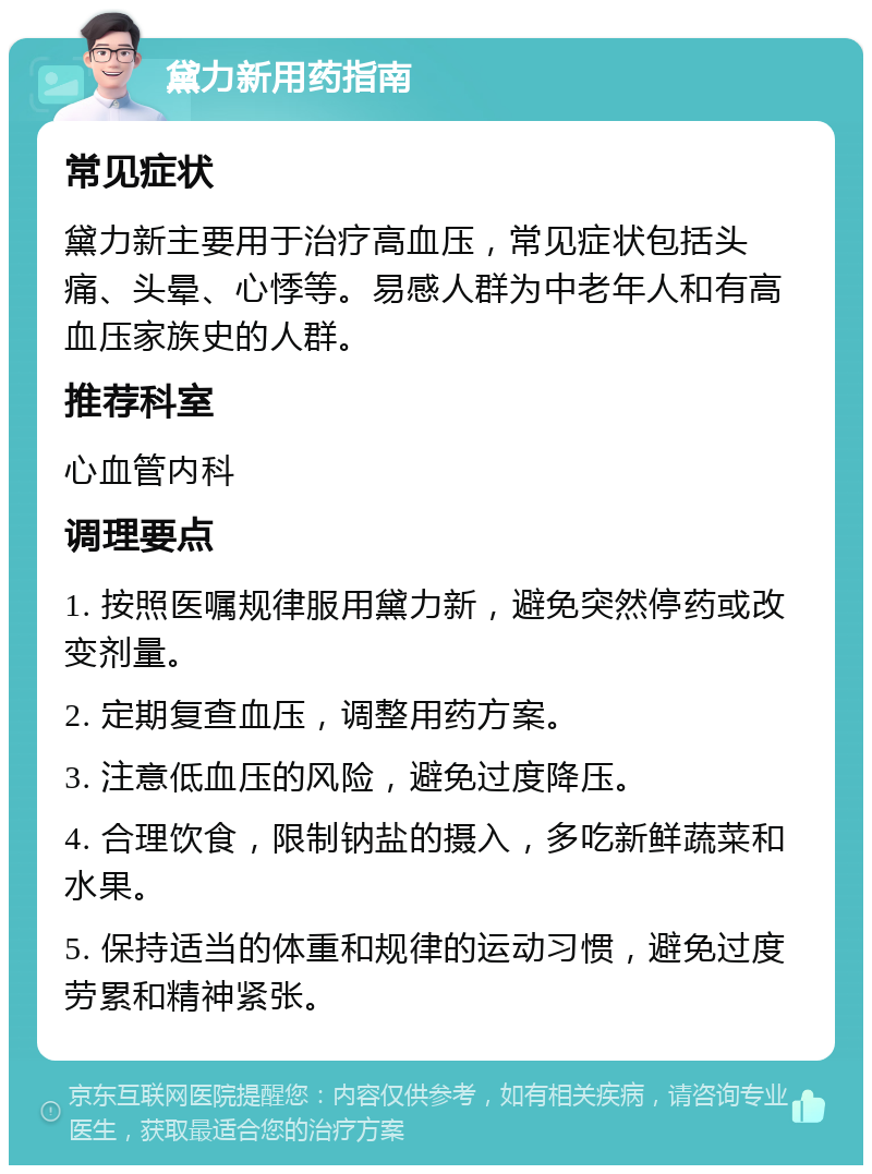 黛力新用药指南 常见症状 黛力新主要用于治疗高血压，常见症状包括头痛、头晕、心悸等。易感人群为中老年人和有高血压家族史的人群。 推荐科室 心血管内科 调理要点 1. 按照医嘱规律服用黛力新，避免突然停药或改变剂量。 2. 定期复查血压，调整用药方案。 3. 注意低血压的风险，避免过度降压。 4. 合理饮食，限制钠盐的摄入，多吃新鲜蔬菜和水果。 5. 保持适当的体重和规律的运动习惯，避免过度劳累和精神紧张。