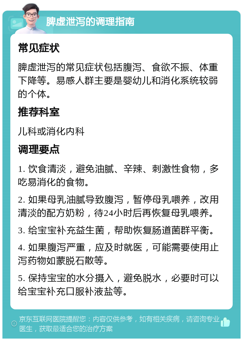 脾虚泄泻的调理指南 常见症状 脾虚泄泻的常见症状包括腹泻、食欲不振、体重下降等。易感人群主要是婴幼儿和消化系统较弱的个体。 推荐科室 儿科或消化内科 调理要点 1. 饮食清淡，避免油腻、辛辣、刺激性食物，多吃易消化的食物。 2. 如果母乳油腻导致腹泻，暂停母乳喂养，改用清淡的配方奶粉，待24小时后再恢复母乳喂养。 3. 给宝宝补充益生菌，帮助恢复肠道菌群平衡。 4. 如果腹泻严重，应及时就医，可能需要使用止泻药物如蒙脱石散等。 5. 保持宝宝的水分摄入，避免脱水，必要时可以给宝宝补充口服补液盐等。