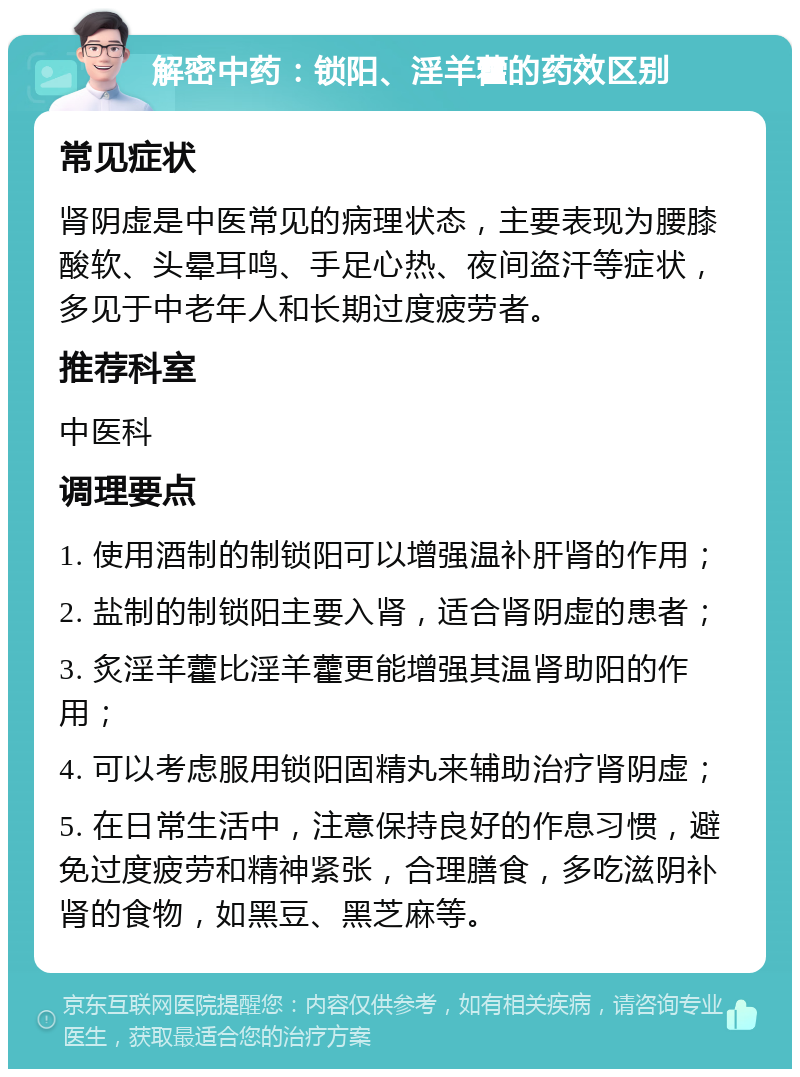 解密中药：锁阳、淫羊藿的药效区别 常见症状 肾阴虚是中医常见的病理状态，主要表现为腰膝酸软、头晕耳鸣、手足心热、夜间盗汗等症状，多见于中老年人和长期过度疲劳者。 推荐科室 中医科 调理要点 1. 使用酒制的制锁阳可以增强温补肝肾的作用； 2. 盐制的制锁阳主要入肾，适合肾阴虚的患者； 3. 炙淫羊藿比淫羊藿更能增强其温肾助阳的作用； 4. 可以考虑服用锁阳固精丸来辅助治疗肾阴虚； 5. 在日常生活中，注意保持良好的作息习惯，避免过度疲劳和精神紧张，合理膳食，多吃滋阴补肾的食物，如黑豆、黑芝麻等。