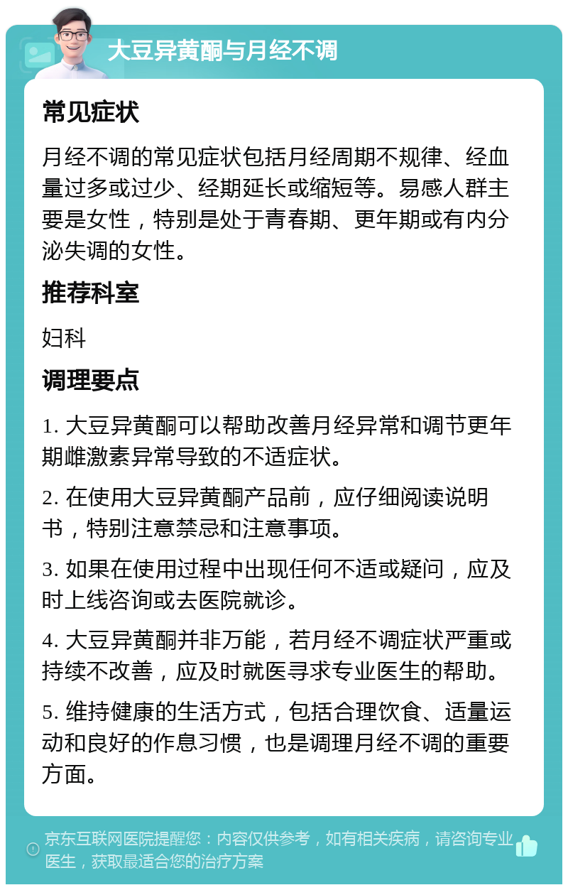 大豆异黄酮与月经不调 常见症状 月经不调的常见症状包括月经周期不规律、经血量过多或过少、经期延长或缩短等。易感人群主要是女性，特别是处于青春期、更年期或有内分泌失调的女性。 推荐科室 妇科 调理要点 1. 大豆异黄酮可以帮助改善月经异常和调节更年期雌激素异常导致的不适症状。 2. 在使用大豆异黄酮产品前，应仔细阅读说明书，特别注意禁忌和注意事项。 3. 如果在使用过程中出现任何不适或疑问，应及时上线咨询或去医院就诊。 4. 大豆异黄酮并非万能，若月经不调症状严重或持续不改善，应及时就医寻求专业医生的帮助。 5. 维持健康的生活方式，包括合理饮食、适量运动和良好的作息习惯，也是调理月经不调的重要方面。