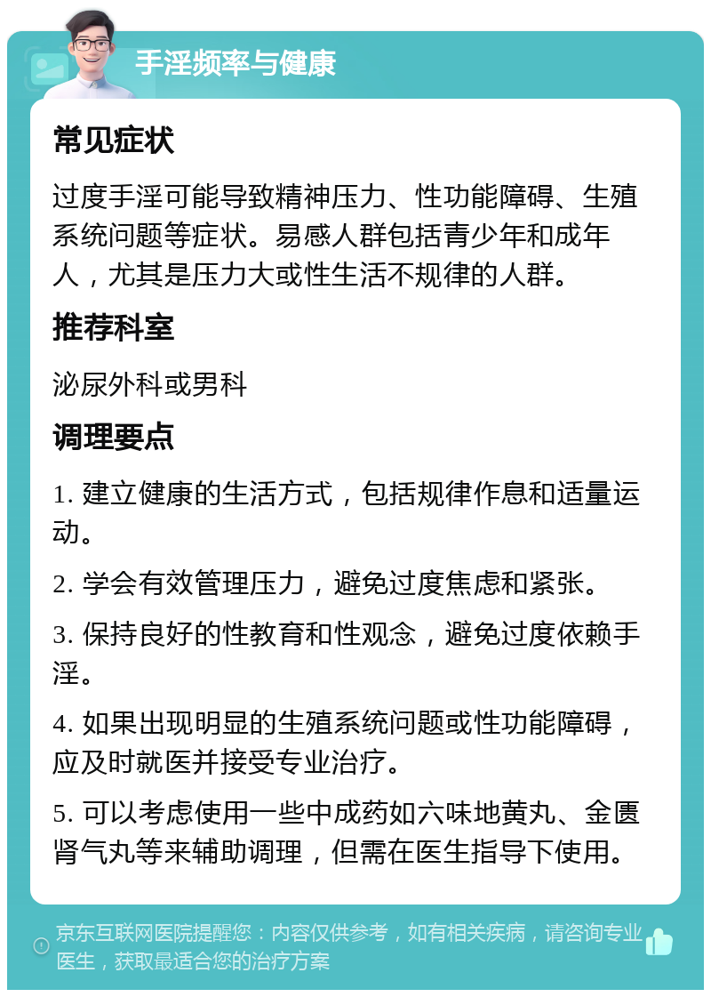 手淫频率与健康 常见症状 过度手淫可能导致精神压力、性功能障碍、生殖系统问题等症状。易感人群包括青少年和成年人，尤其是压力大或性生活不规律的人群。 推荐科室 泌尿外科或男科 调理要点 1. 建立健康的生活方式，包括规律作息和适量运动。 2. 学会有效管理压力，避免过度焦虑和紧张。 3. 保持良好的性教育和性观念，避免过度依赖手淫。 4. 如果出现明显的生殖系统问题或性功能障碍，应及时就医并接受专业治疗。 5. 可以考虑使用一些中成药如六味地黄丸、金匮肾气丸等来辅助调理，但需在医生指导下使用。