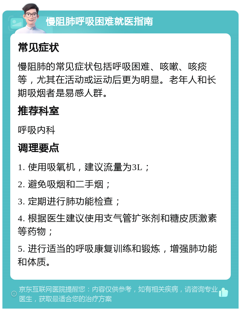 慢阻肺呼吸困难就医指南 常见症状 慢阻肺的常见症状包括呼吸困难、咳嗽、咳痰等，尤其在活动或运动后更为明显。老年人和长期吸烟者是易感人群。 推荐科室 呼吸内科 调理要点 1. 使用吸氧机，建议流量为3L； 2. 避免吸烟和二手烟； 3. 定期进行肺功能检查； 4. 根据医生建议使用支气管扩张剂和糖皮质激素等药物； 5. 进行适当的呼吸康复训练和锻炼，增强肺功能和体质。