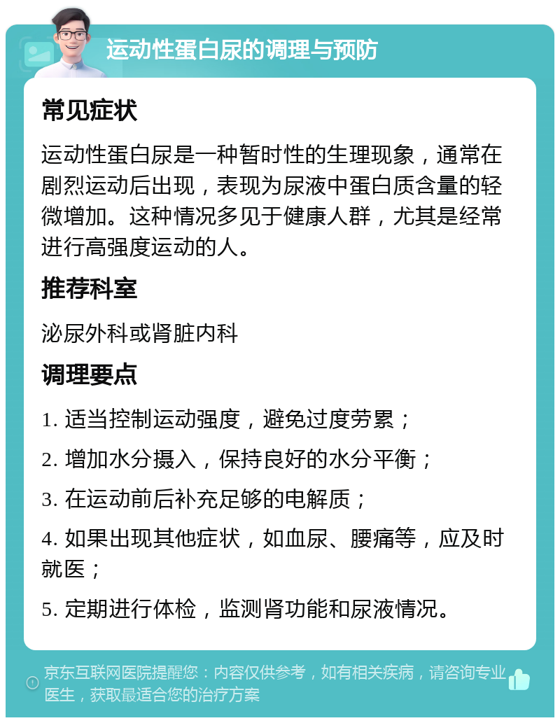 运动性蛋白尿的调理与预防 常见症状 运动性蛋白尿是一种暂时性的生理现象，通常在剧烈运动后出现，表现为尿液中蛋白质含量的轻微增加。这种情况多见于健康人群，尤其是经常进行高强度运动的人。 推荐科室 泌尿外科或肾脏内科 调理要点 1. 适当控制运动强度，避免过度劳累； 2. 增加水分摄入，保持良好的水分平衡； 3. 在运动前后补充足够的电解质； 4. 如果出现其他症状，如血尿、腰痛等，应及时就医； 5. 定期进行体检，监测肾功能和尿液情况。