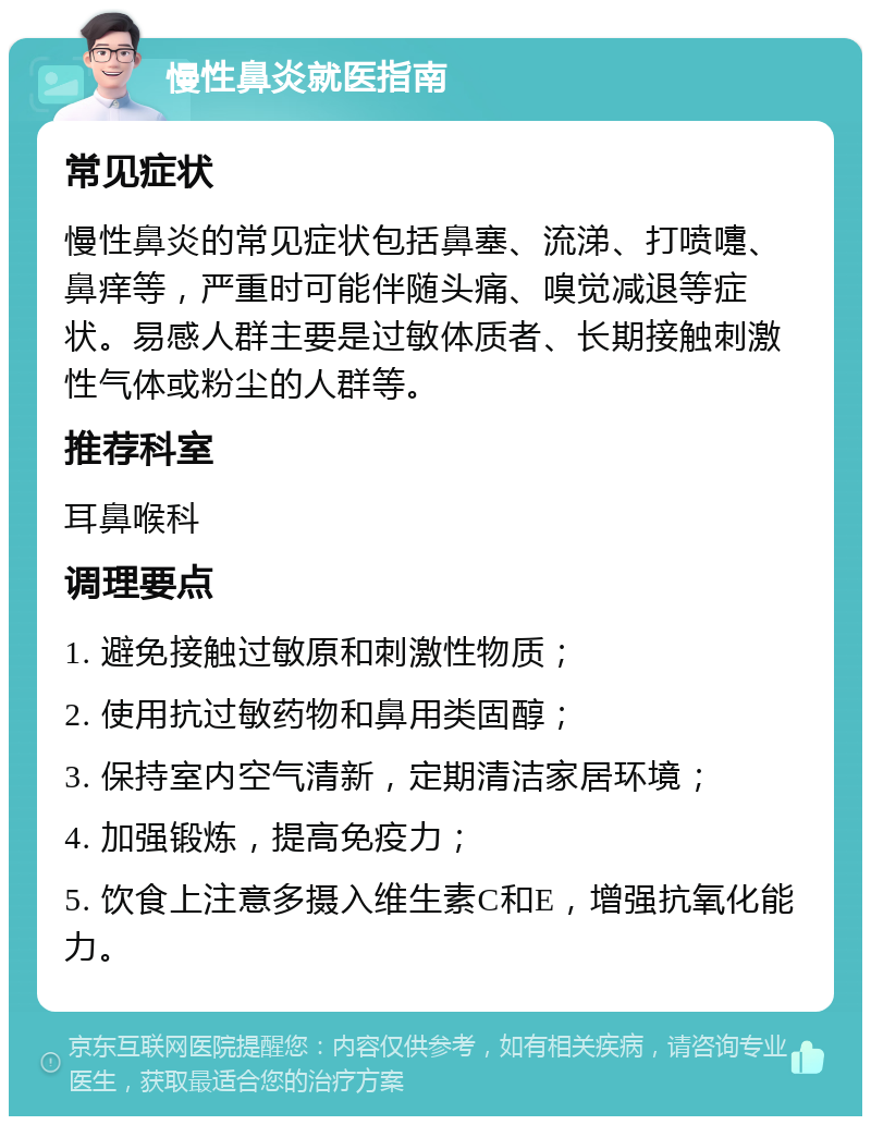 慢性鼻炎就医指南 常见症状 慢性鼻炎的常见症状包括鼻塞、流涕、打喷嚏、鼻痒等，严重时可能伴随头痛、嗅觉减退等症状。易感人群主要是过敏体质者、长期接触刺激性气体或粉尘的人群等。 推荐科室 耳鼻喉科 调理要点 1. 避免接触过敏原和刺激性物质； 2. 使用抗过敏药物和鼻用类固醇； 3. 保持室内空气清新，定期清洁家居环境； 4. 加强锻炼，提高免疫力； 5. 饮食上注意多摄入维生素C和E，增强抗氧化能力。