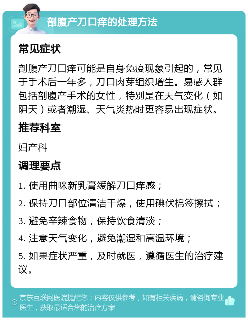 剖腹产刀口痒的处理方法 常见症状 剖腹产刀口痒可能是自身免疫现象引起的，常见于手术后一年多，刀口肉芽组织增生。易感人群包括剖腹产手术的女性，特别是在天气变化（如阴天）或者潮湿、天气炎热时更容易出现症状。 推荐科室 妇产科 调理要点 1. 使用曲咪新乳膏缓解刀口痒感； 2. 保持刀口部位清洁干燥，使用碘伏棉签擦拭； 3. 避免辛辣食物，保持饮食清淡； 4. 注意天气变化，避免潮湿和高温环境； 5. 如果症状严重，及时就医，遵循医生的治疗建议。