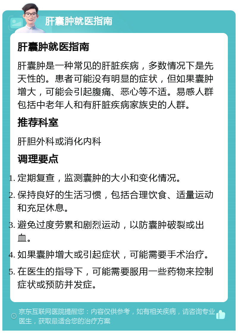 肝囊肿就医指南 肝囊肿就医指南 肝囊肿是一种常见的肝脏疾病，多数情况下是先天性的。患者可能没有明显的症状，但如果囊肿增大，可能会引起腹痛、恶心等不适。易感人群包括中老年人和有肝脏疾病家族史的人群。 推荐科室 肝胆外科或消化内科 调理要点 定期复查，监测囊肿的大小和变化情况。 保持良好的生活习惯，包括合理饮食、适量运动和充足休息。 避免过度劳累和剧烈运动，以防囊肿破裂或出血。 如果囊肿增大或引起症状，可能需要手术治疗。 在医生的指导下，可能需要服用一些药物来控制症状或预防并发症。