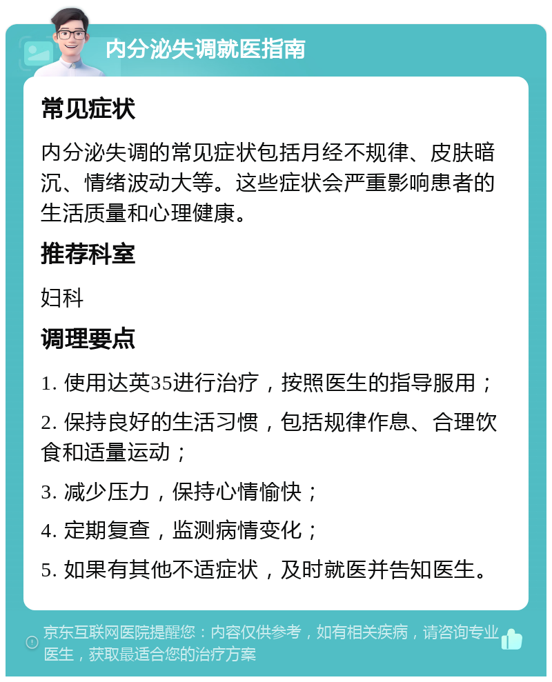 内分泌失调就医指南 常见症状 内分泌失调的常见症状包括月经不规律、皮肤暗沉、情绪波动大等。这些症状会严重影响患者的生活质量和心理健康。 推荐科室 妇科 调理要点 1. 使用达英35进行治疗，按照医生的指导服用； 2. 保持良好的生活习惯，包括规律作息、合理饮食和适量运动； 3. 减少压力，保持心情愉快； 4. 定期复查，监测病情变化； 5. 如果有其他不适症状，及时就医并告知医生。