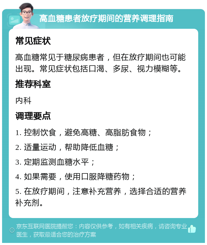 高血糖患者放疗期间的营养调理指南 常见症状 高血糖常见于糖尿病患者，但在放疗期间也可能出现。常见症状包括口渴、多尿、视力模糊等。 推荐科室 内科 调理要点 1. 控制饮食，避免高糖、高脂肪食物； 2. 适量运动，帮助降低血糖； 3. 定期监测血糖水平； 4. 如果需要，使用口服降糖药物； 5. 在放疗期间，注意补充营养，选择合适的营养补充剂。