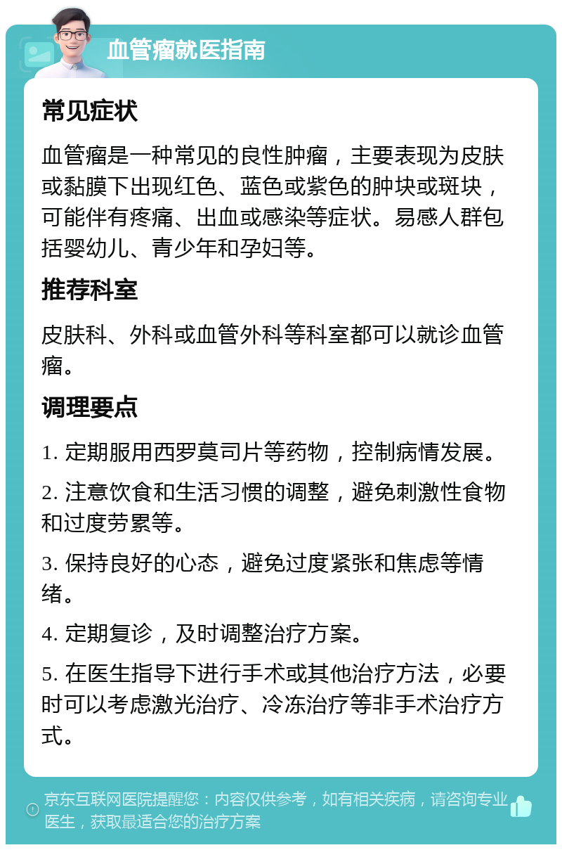 血管瘤就医指南 常见症状 血管瘤是一种常见的良性肿瘤，主要表现为皮肤或黏膜下出现红色、蓝色或紫色的肿块或斑块，可能伴有疼痛、出血或感染等症状。易感人群包括婴幼儿、青少年和孕妇等。 推荐科室 皮肤科、外科或血管外科等科室都可以就诊血管瘤。 调理要点 1. 定期服用西罗莫司片等药物，控制病情发展。 2. 注意饮食和生活习惯的调整，避免刺激性食物和过度劳累等。 3. 保持良好的心态，避免过度紧张和焦虑等情绪。 4. 定期复诊，及时调整治疗方案。 5. 在医生指导下进行手术或其他治疗方法，必要时可以考虑激光治疗、冷冻治疗等非手术治疗方式。