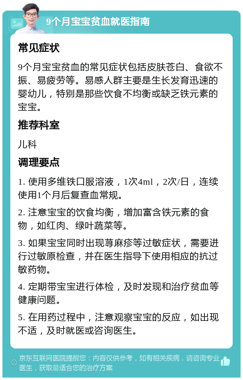 9个月宝宝贫血就医指南 常见症状 9个月宝宝贫血的常见症状包括皮肤苍白、食欲不振、易疲劳等。易感人群主要是生长发育迅速的婴幼儿，特别是那些饮食不均衡或缺乏铁元素的宝宝。 推荐科室 儿科 调理要点 1. 使用多维铁口服溶液，1次4ml，2次/日，连续使用1个月后复查血常规。 2. 注意宝宝的饮食均衡，增加富含铁元素的食物，如红肉、绿叶蔬菜等。 3. 如果宝宝同时出现荨麻疹等过敏症状，需要进行过敏原检查，并在医生指导下使用相应的抗过敏药物。 4. 定期带宝宝进行体检，及时发现和治疗贫血等健康问题。 5. 在用药过程中，注意观察宝宝的反应，如出现不适，及时就医或咨询医生。