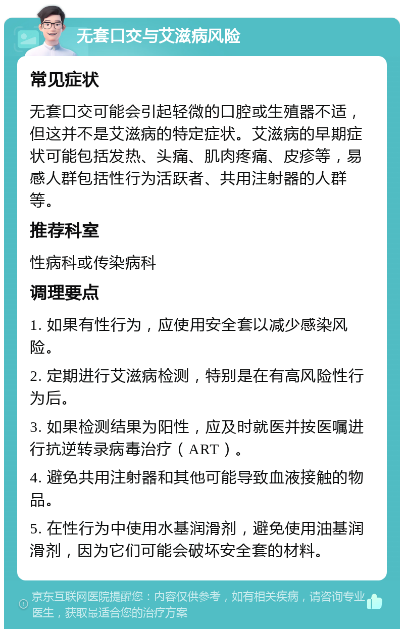 无套口交与艾滋病风险 常见症状 无套口交可能会引起轻微的口腔或生殖器不适，但这并不是艾滋病的特定症状。艾滋病的早期症状可能包括发热、头痛、肌肉疼痛、皮疹等，易感人群包括性行为活跃者、共用注射器的人群等。 推荐科室 性病科或传染病科 调理要点 1. 如果有性行为，应使用安全套以减少感染风险。 2. 定期进行艾滋病检测，特别是在有高风险性行为后。 3. 如果检测结果为阳性，应及时就医并按医嘱进行抗逆转录病毒治疗（ART）。 4. 避免共用注射器和其他可能导致血液接触的物品。 5. 在性行为中使用水基润滑剂，避免使用油基润滑剂，因为它们可能会破坏安全套的材料。