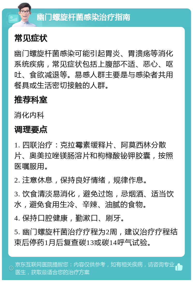 幽门螺旋杆菌感染治疗指南 常见症状 幽门螺旋杆菌感染可能引起胃炎、胃溃疡等消化系统疾病，常见症状包括上腹部不适、恶心、呕吐、食欲减退等。易感人群主要是与感染者共用餐具或生活密切接触的人群。 推荐科室 消化内科 调理要点 1. 四联治疗：克拉霉素缓释片、阿莫西林分散片、奥美拉唑镁肠溶片和枸橼酸铋钾胶囊，按照医嘱服用。 2. 注意休息，保持良好情绪，规律作息。 3. 饮食清淡易消化，避免过饱，忌烟酒、适当饮水，避免食用生冷、辛辣、油腻的食物。 4. 保持口腔健康，勤漱口、刷牙。 5. 幽门螺旋杆菌治疗疗程为2周，建议治疗疗程结束后停药1月后复查碳13或碳14呼气试验。