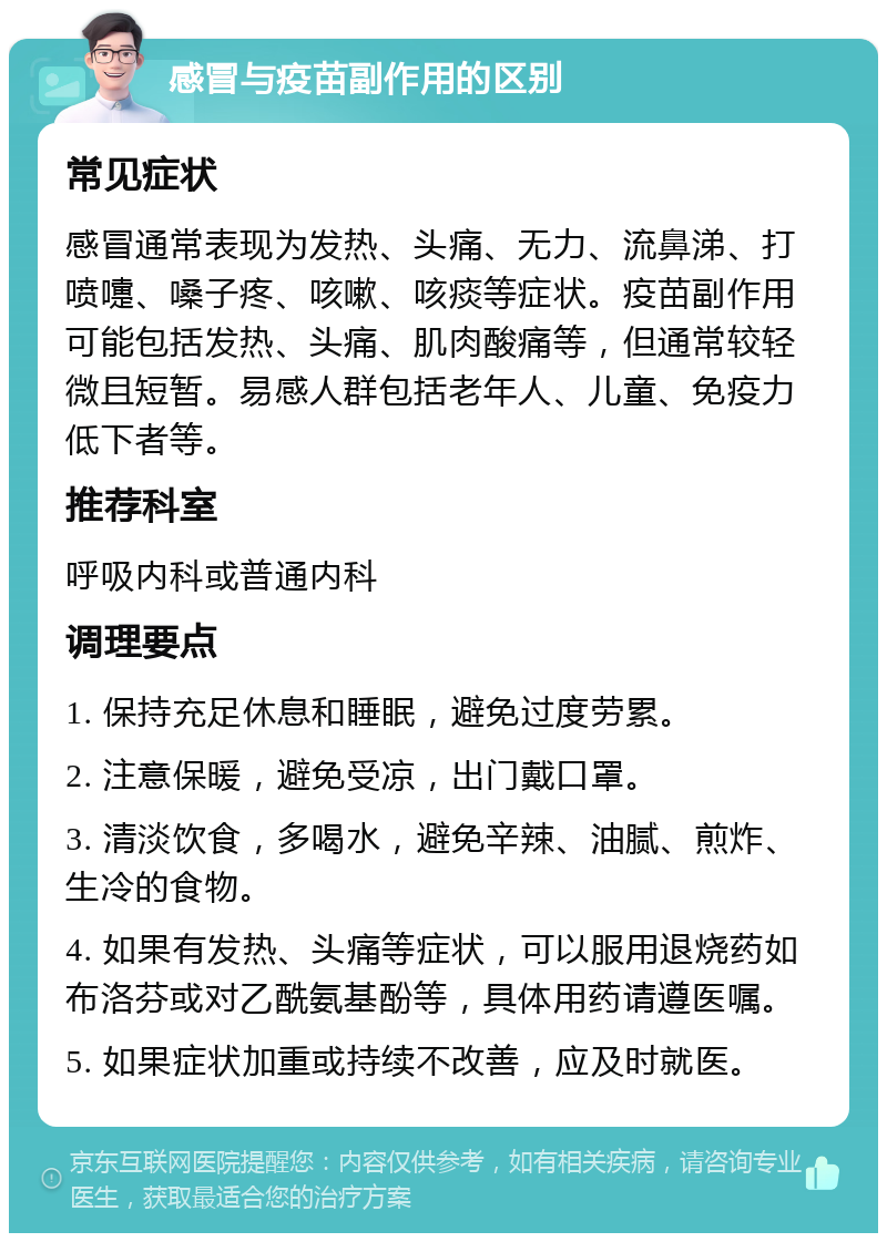 感冒与疫苗副作用的区别 常见症状 感冒通常表现为发热、头痛、无力、流鼻涕、打喷嚏、嗓子疼、咳嗽、咳痰等症状。疫苗副作用可能包括发热、头痛、肌肉酸痛等，但通常较轻微且短暂。易感人群包括老年人、儿童、免疫力低下者等。 推荐科室 呼吸内科或普通内科 调理要点 1. 保持充足休息和睡眠，避免过度劳累。 2. 注意保暖，避免受凉，出门戴口罩。 3. 清淡饮食，多喝水，避免辛辣、油腻、煎炸、生冷的食物。 4. 如果有发热、头痛等症状，可以服用退烧药如布洛芬或对乙酰氨基酚等，具体用药请遵医嘱。 5. 如果症状加重或持续不改善，应及时就医。