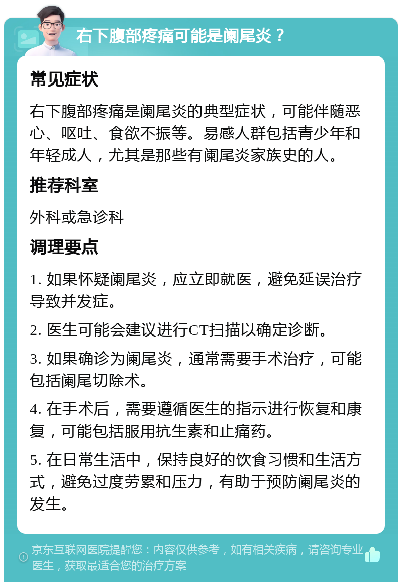 右下腹部疼痛可能是阑尾炎？ 常见症状 右下腹部疼痛是阑尾炎的典型症状，可能伴随恶心、呕吐、食欲不振等。易感人群包括青少年和年轻成人，尤其是那些有阑尾炎家族史的人。 推荐科室 外科或急诊科 调理要点 1. 如果怀疑阑尾炎，应立即就医，避免延误治疗导致并发症。 2. 医生可能会建议进行CT扫描以确定诊断。 3. 如果确诊为阑尾炎，通常需要手术治疗，可能包括阑尾切除术。 4. 在手术后，需要遵循医生的指示进行恢复和康复，可能包括服用抗生素和止痛药。 5. 在日常生活中，保持良好的饮食习惯和生活方式，避免过度劳累和压力，有助于预防阑尾炎的发生。