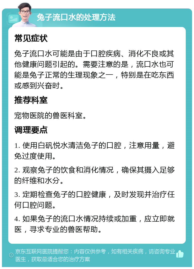 兔子流口水的处理方法 常见症状 兔子流口水可能是由于口腔疾病、消化不良或其他健康问题引起的。需要注意的是，流口水也可能是兔子正常的生理现象之一，特别是在吃东西或感到兴奋时。 推荐科室 宠物医院的兽医科室。 调理要点 1. 使用白矾悦水清洁兔子的口腔，注意用量，避免过度使用。 2. 观察兔子的饮食和消化情况，确保其摄入足够的纤维和水分。 3. 定期检查兔子的口腔健康，及时发现并治疗任何口腔问题。 4. 如果兔子的流口水情况持续或加重，应立即就医，寻求专业的兽医帮助。